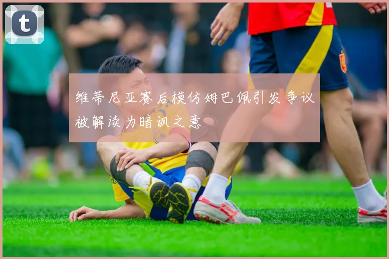 维蒂尼亚赛后模仿姆巴佩引发争议被解读为暗讽之意