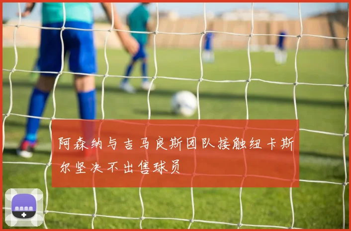 阿森纳与吉马良斯团队接触纽卡斯尔坚决不出售球员