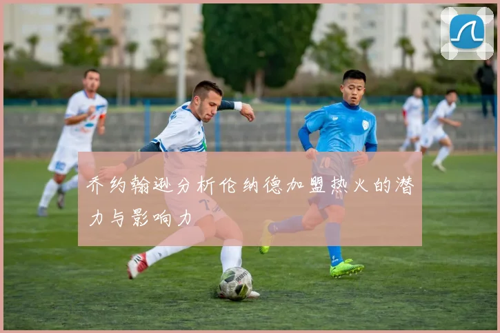 乔约翰逊分析伦纳德加盟热火的潜力与影响力