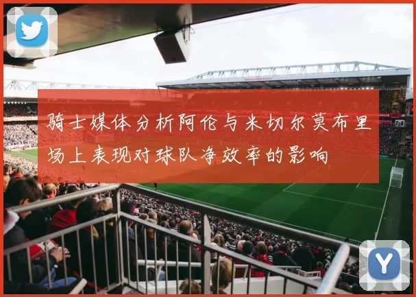 骑士媒体分析阿伦与米切尔莫布里场上表现对球队净效率的影响