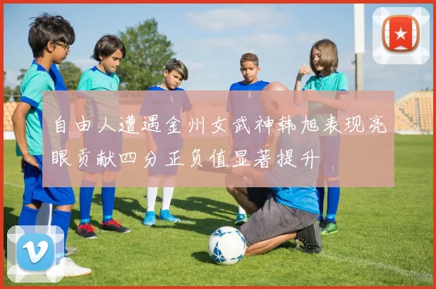 自由人遭遇金州女武神韩旭表现亮眼贡献四分正负值显著提升