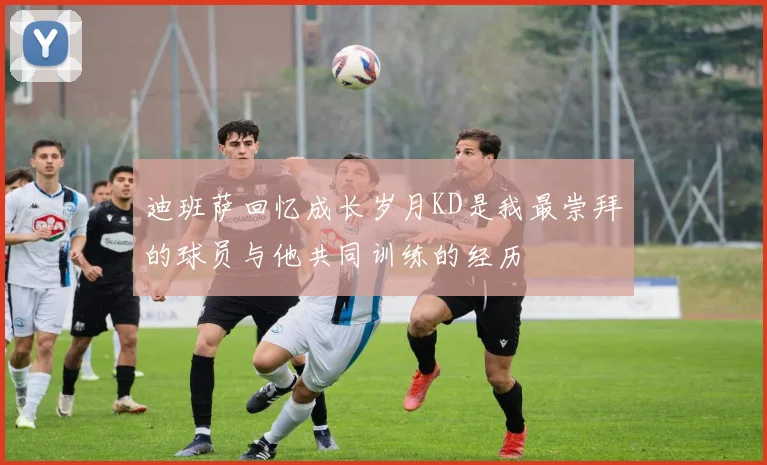 迪班萨回忆成长岁月KD是我最崇拜的球员与他共同训练的经历