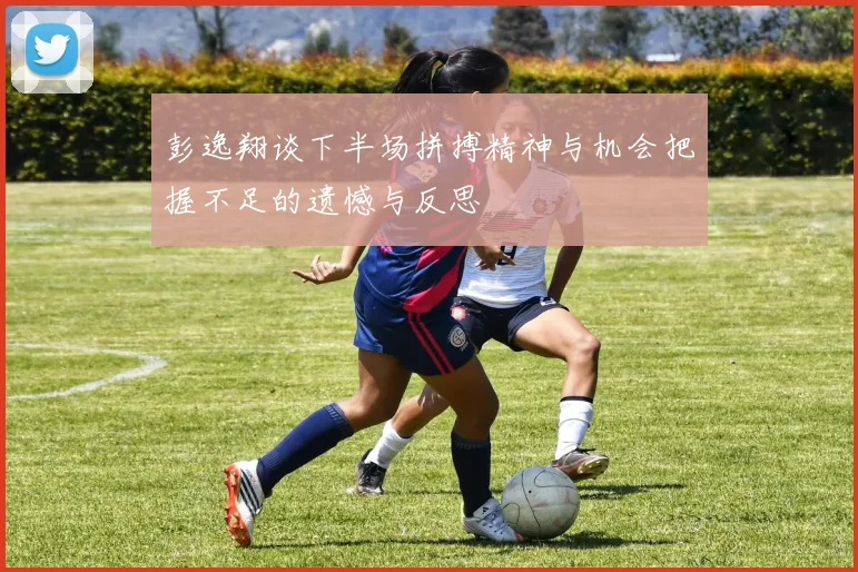 彭逸翔谈下半场拼搏精神与机会把握不足的遗憾与反思
