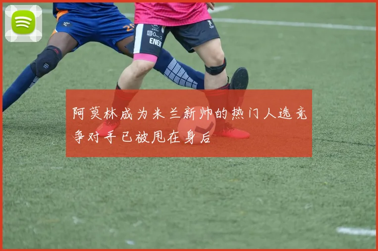 阿莫林成为米兰新帅的热门人选竞争对手已被甩在身后