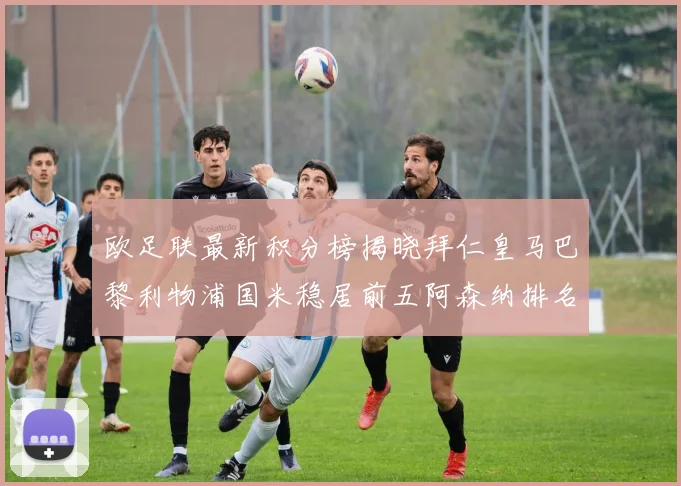 欧足联最新积分榜揭晓拜仁皇马巴黎利物浦国米稳居前五阿森纳排名第七