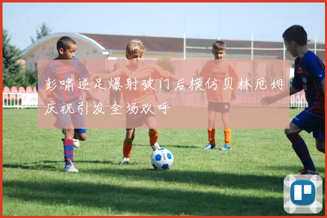彭啸逆足爆射破门后模仿贝林厄姆庆祝引发全场欢呼
