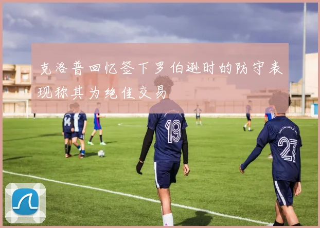 克洛普回忆签下罗伯逊时的防守表现称其为绝佳交易