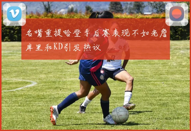 名嘴重提哈登季后赛表现不如老詹库里和KD引发热议