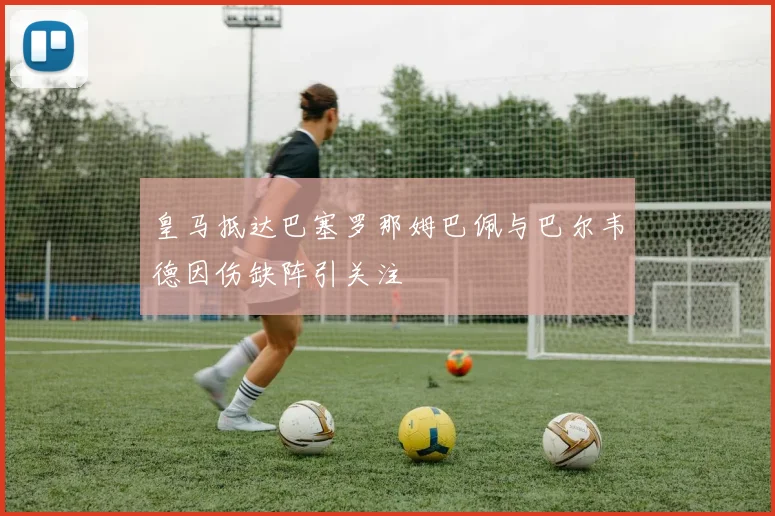 皇马抵达巴塞罗那姆巴佩与巴尔韦德因伤缺阵引关注
