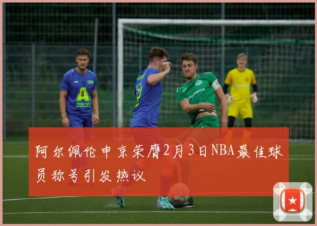 阿尔佩伦申京荣膺2月3日NBA最佳球员称号引发热议