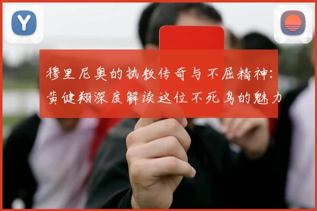 穆里尼奥的执教传奇与不屈精神：黄健翔深度解读这位不死鸟的魅力