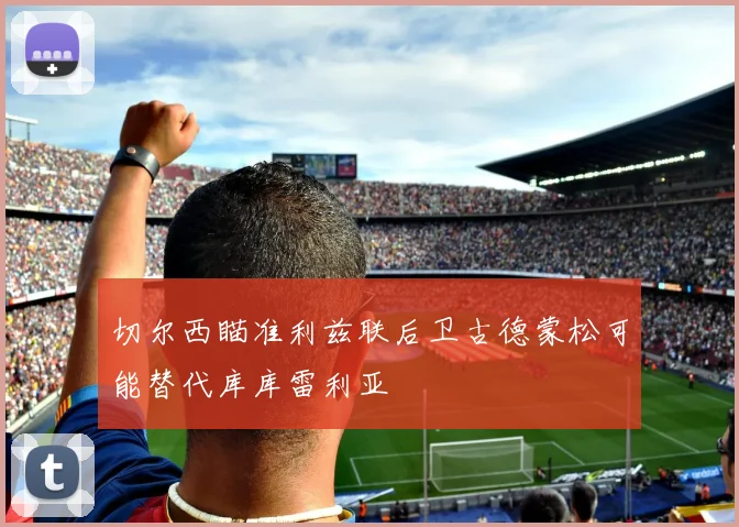 切尔西瞄准利兹联后卫古德蒙松可能替代库库雷利亚