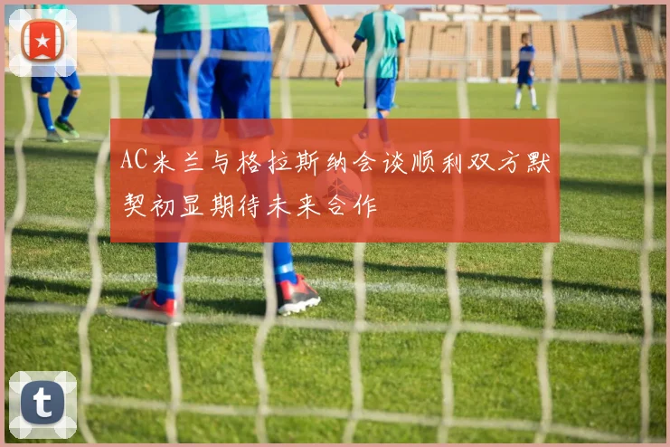 AC米兰与格拉斯纳会谈顺利双方默契初显期待未来合作