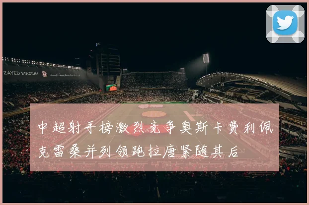 中超射手榜激烈竞争奥斯卡费利佩克雷桑并列领跑拉唐紧随其后
