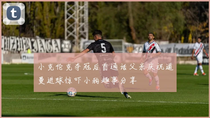 小克伦克夺冠后首通话父亲庆祝道曼进球惊吓小狗趣事分享