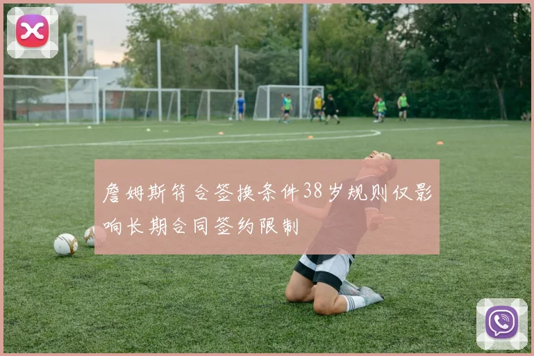 詹姆斯符合签换条件38岁规则仅影响长期合同签约限制