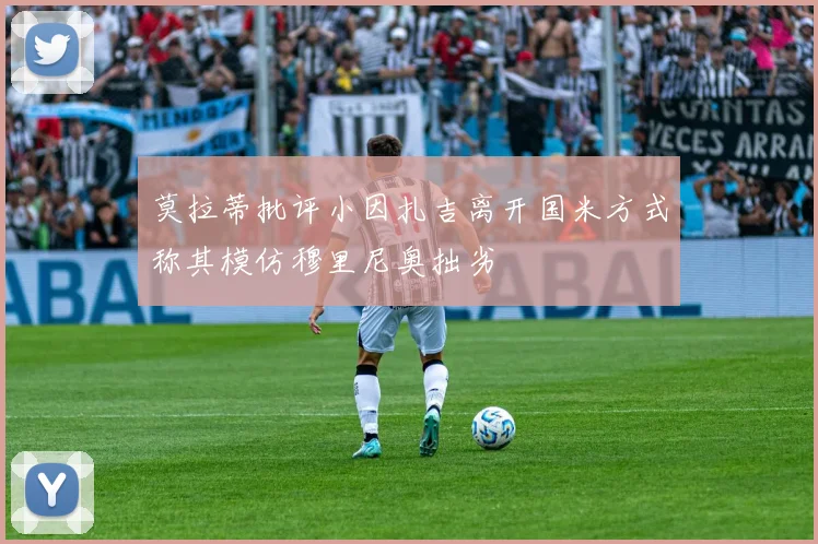 莫拉蒂批评小因扎吉离开国米方式称其模仿穆里尼奥拙劣